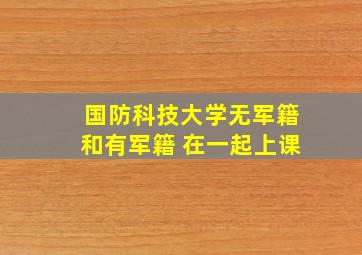 国防科技大学无军籍和有军籍 在一起上课